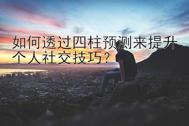 如何透过四柱预测来提升个人社交技巧？