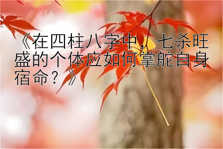 《在四柱八字中，七杀旺盛的个体应如何掌舵自身宿命？》