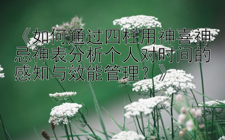 《如何通过四柱用神喜神忌神表分析个人对时间的感知与效能管理？》