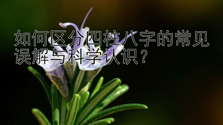 如何区分四柱八字的常见误解与科学认识？