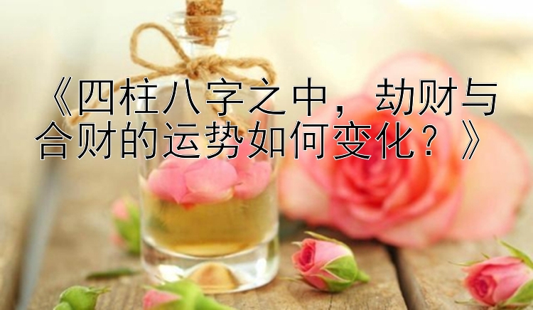 《四柱八字之中，劫财与合财的运势如何变化？》