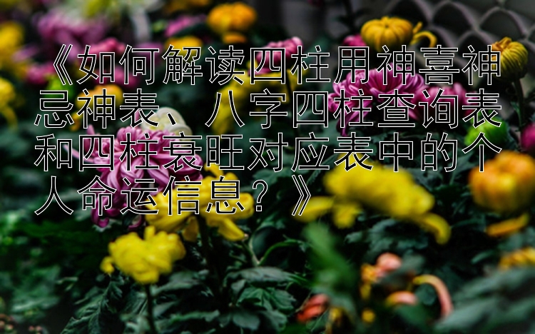 《如何解读四柱用神喜神忌神表、八字四柱查询表和四柱衰旺对应表中的个人命运信息？》