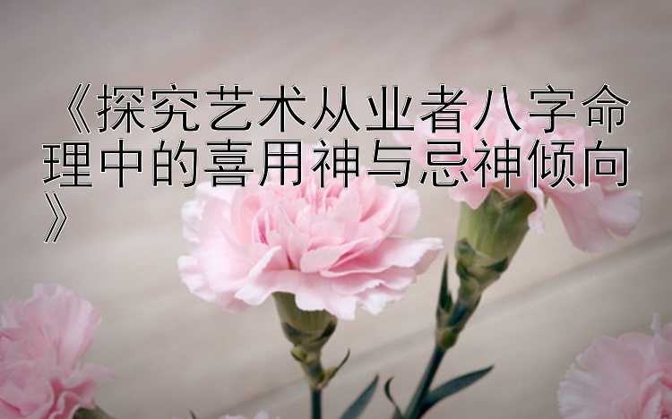 《探究艺术从业者八字命理中的喜用神与忌神倾向》