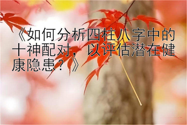 《如何分析四柱八字中的十神配对，以评估潜在健康隐患？》