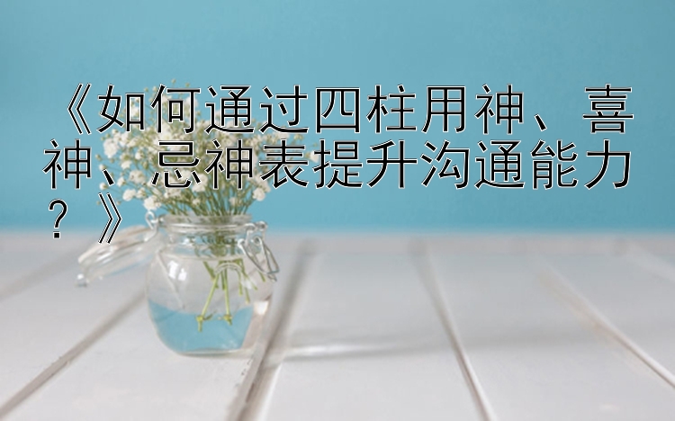 《如何通过四柱用神、喜神、忌神表提升沟通能力？》