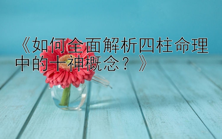 《如何全面解析四柱命理中的十神概念？》