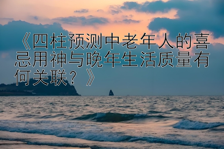 《四柱预测中老年人的喜忌用神与晚年生活质量有何关联？》