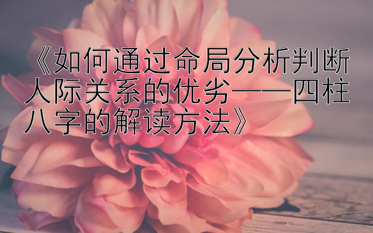 《如何通过命局分析判断人际关系的优劣——四柱八字的解读方法》