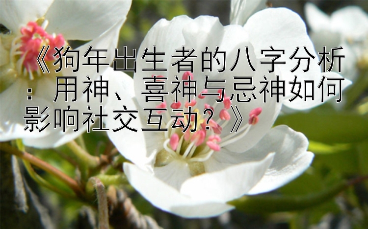 《狗年出生者的八字分析：用神、喜神与忌神如何影响社交互动？》