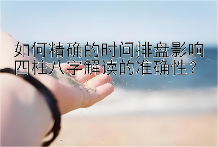 如何精确的时间排盘影响四柱八字解读的准确性？