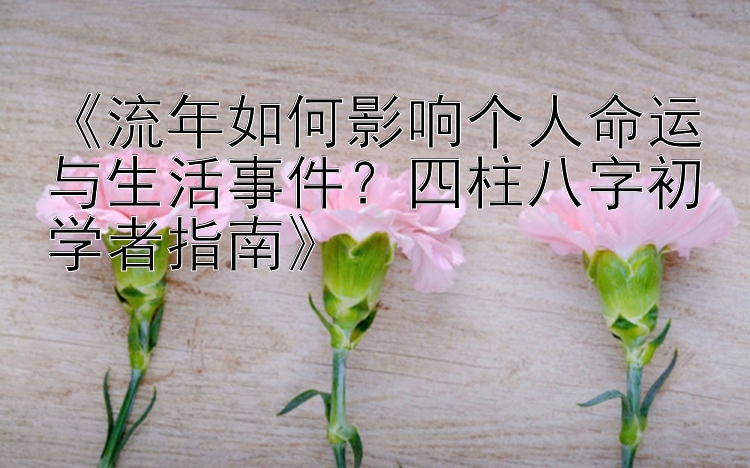 《流年如何影响个人命运与生活事件？四柱八字初学者指南》