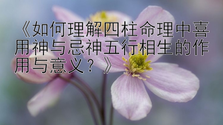 《如何理解四柱命理中喜用神与忌神五行相生的作用与意义？》