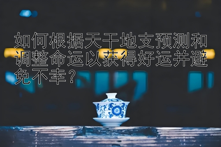 如何根据天干地支预测和调整命运以获得好运并避免不幸？