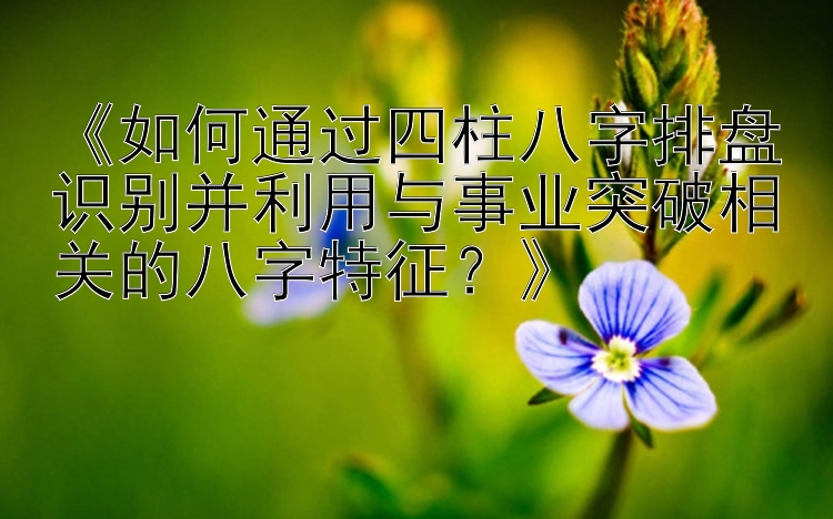 《如何通过四柱八字排盘识别并利用与事业突破相关的八字特征？》