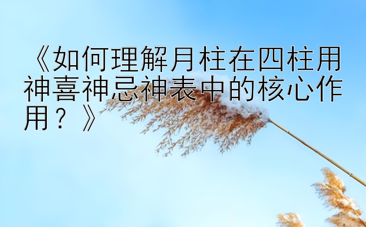 《如何理解月柱在四柱用神喜神忌神表中的核心作用？》