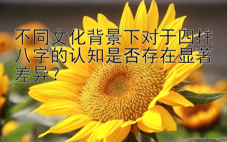 不同文化背景下对于四柱八字的认知是否存在显著差异？