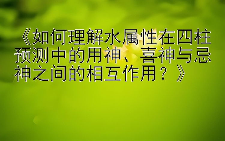 《如何理解水属性在四柱预测中的用神、喜神与忌神之间的相互作用？》