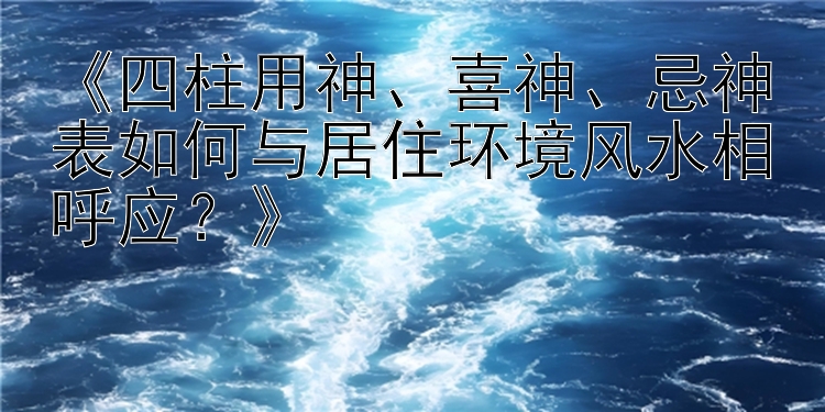 《四柱用神、喜神、忌神表如何与居住环境风水相呼应？》