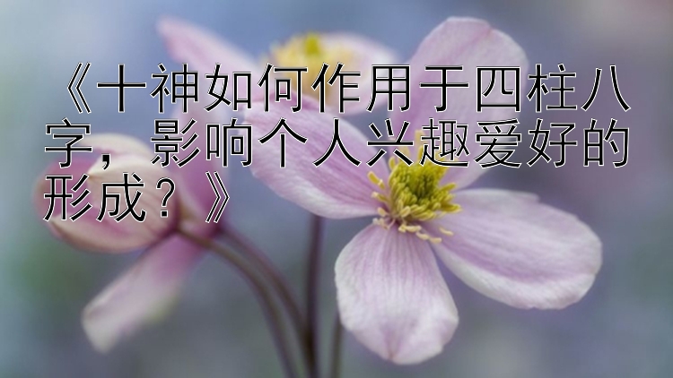 《十神如何作用于四柱八字，影响个人兴趣爱好的形成？》