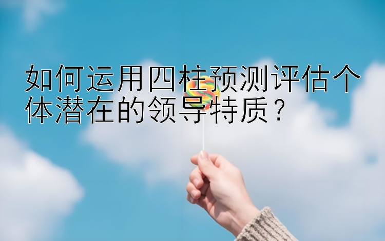 如何运用四柱预测评估个体潜在的领导特质？