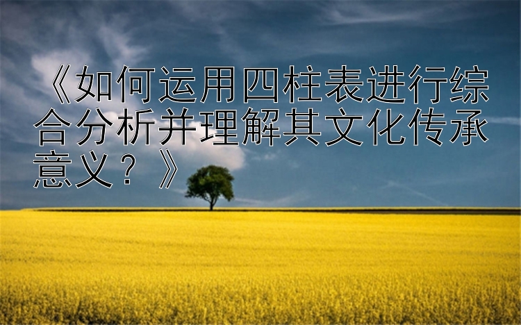 《如何运用四柱表进行综合分析并理解其文化传承意义？》