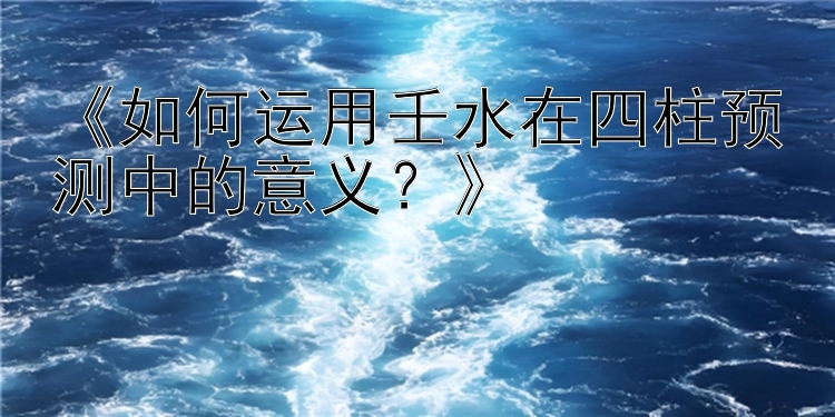 《如何运用壬水在四柱预测中的意义？》