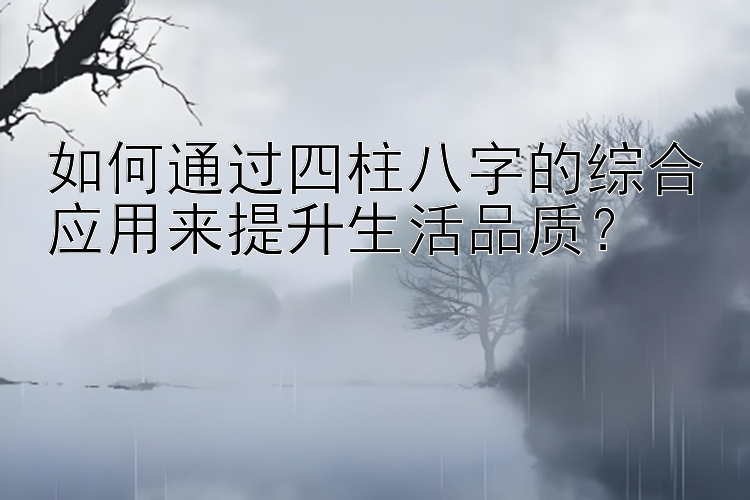 如何通过四柱八字的综合应用来提升生活品质？