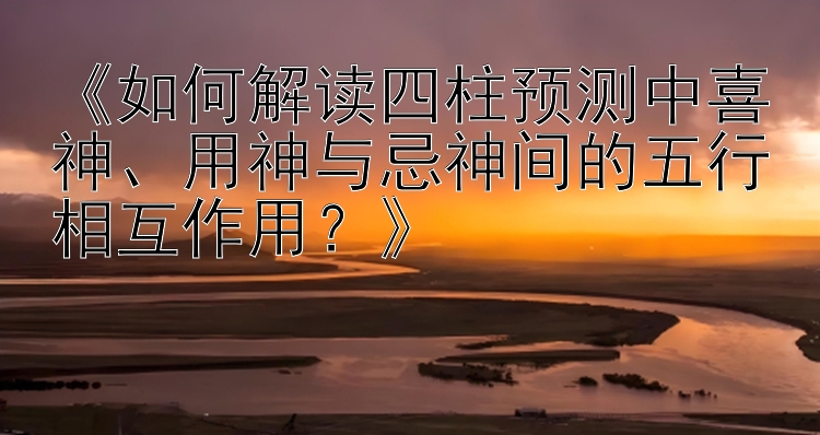 《如何解读四柱预测中喜神、用神与忌神间的五行相互作用？》