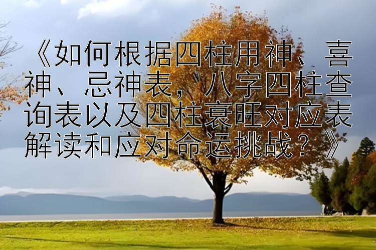 《如何根据四柱用神、喜神、忌神表，八字四柱查询表以及四柱衰旺对应表解读和应对命运挑战？》