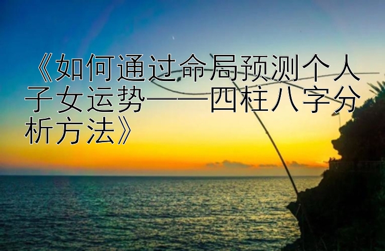 《如何通过命局预测个人子女运势——四柱八字分析方法》