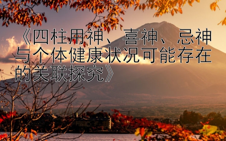 《四柱用神、喜神、忌神与个体健康状况可能存在的关联探究》