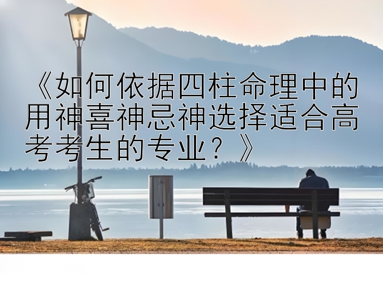 《如何依据四柱命理中的用神喜神忌神选择适合高考考生的专业？》