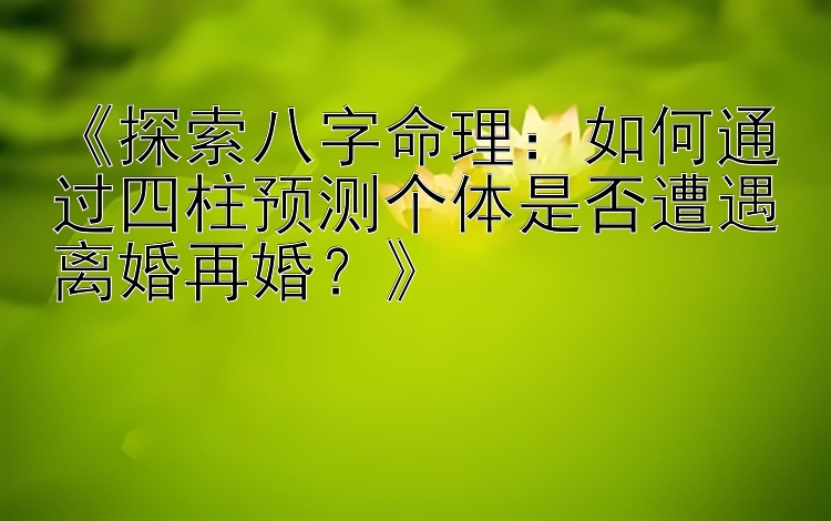 《探索八字命理：如何通过四柱预测个体是否遭遇离婚再婚？》