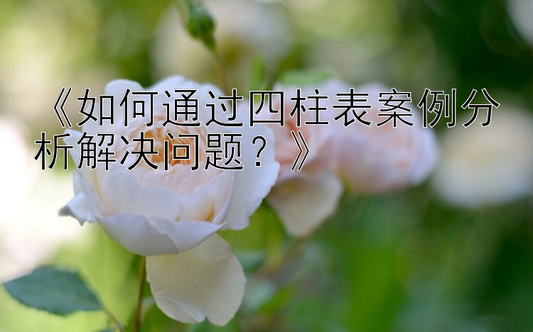 《如何通过四柱表案例分析解决问题？》