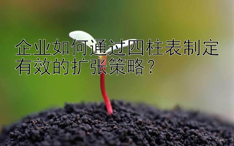 企业如何通过四柱表制定有效的扩张策略？