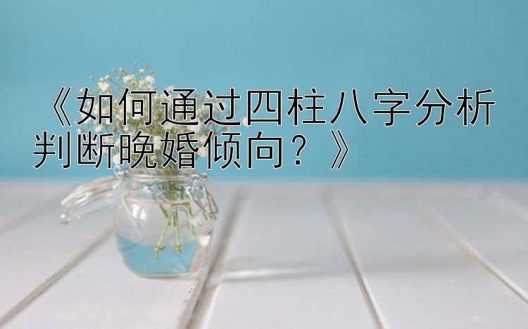 《如何通过四柱八字分析判断晚婚倾向？》