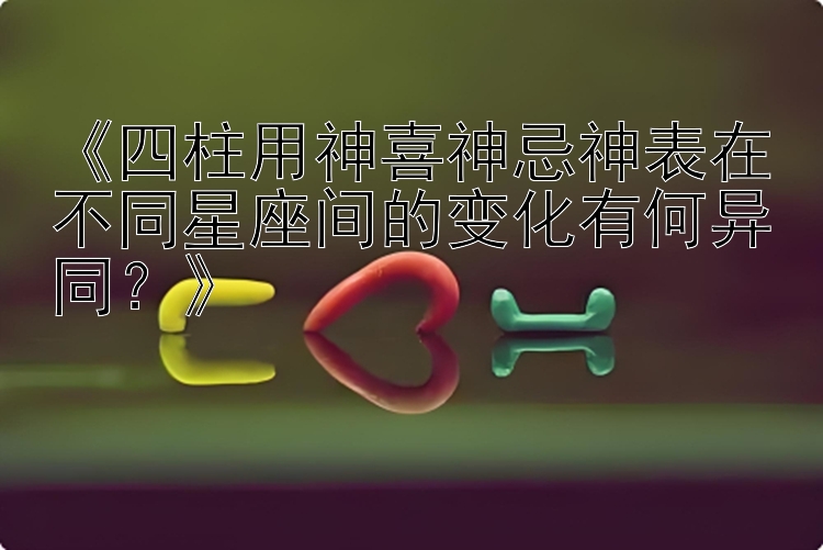 《四柱用神喜神忌神表在不同星座间的变化有何异同？》