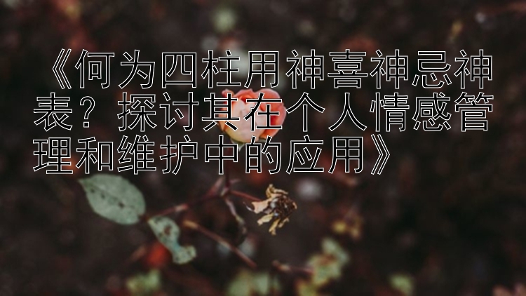 《何为四柱用神喜神忌神表？探讨其在个人情感管理和维护中的应用》