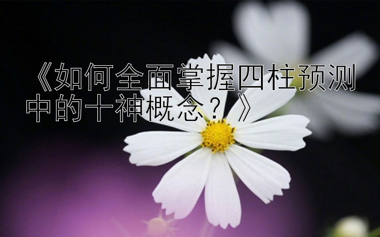 《如何全面掌握四柱预测中的十神概念？》