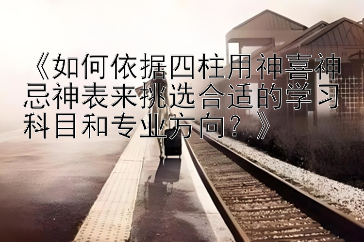 《如何依据四柱用神喜神忌神表来挑选合适的学习科目和专业方向？》