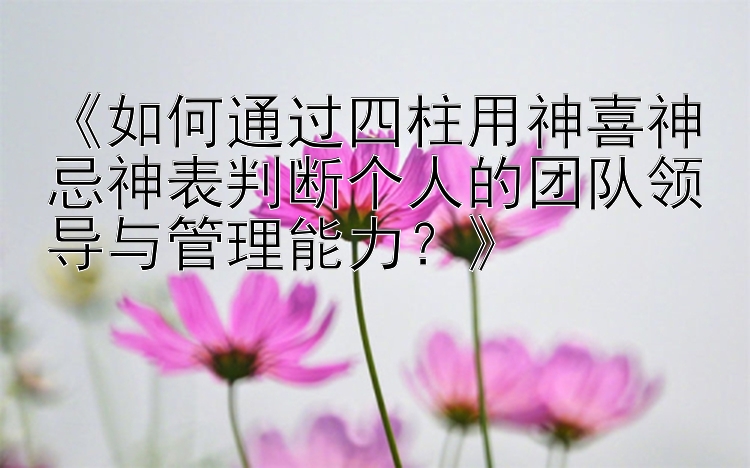 《如何通过四柱用神喜神忌神表判断个人的团队领导与管理能力？》