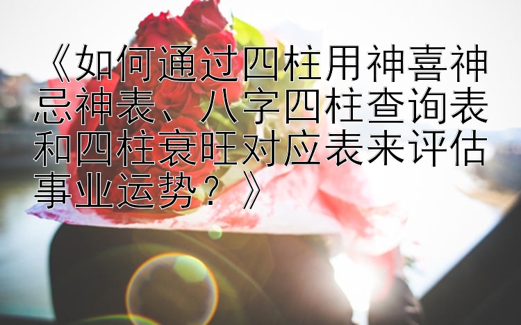 《如何通过四柱用神喜神忌神表、八字四柱查询表和四柱衰旺对应表来评估事业运势？》