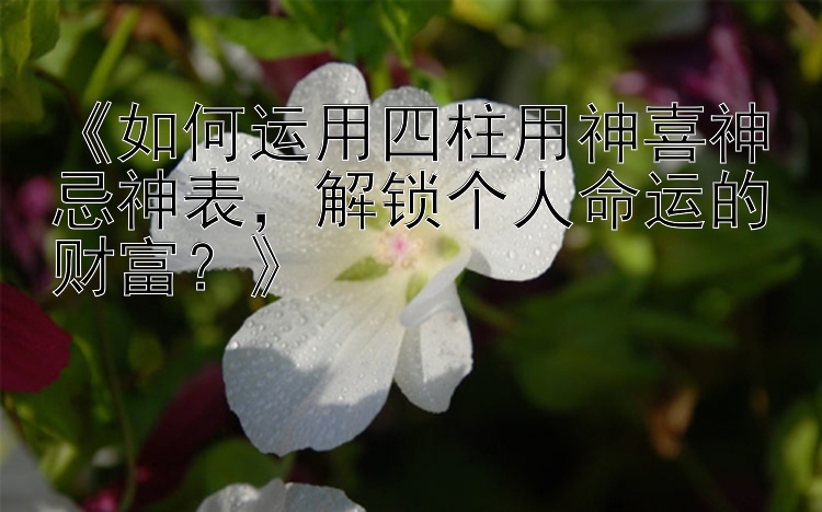 《如何运用四柱用神喜神忌神表，解锁个人命运的财富？》