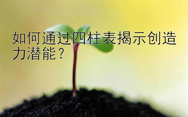 如何通过四柱表揭示创造力潜能？