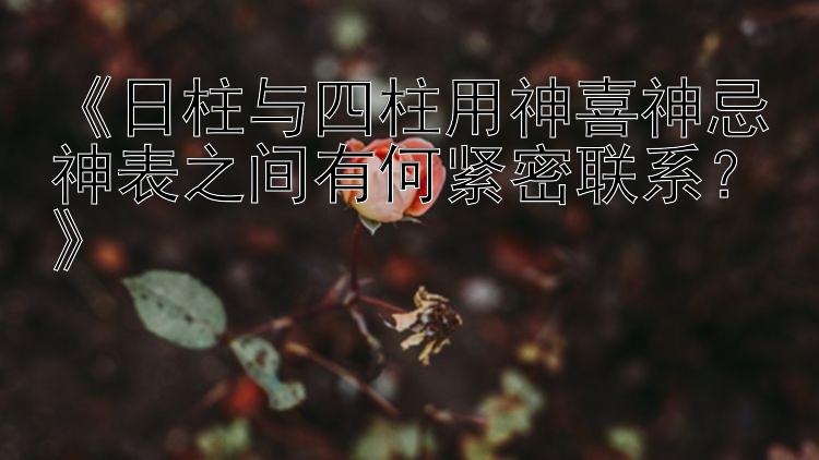 《日柱与四柱用神喜神忌神表之间有何紧密联系？》