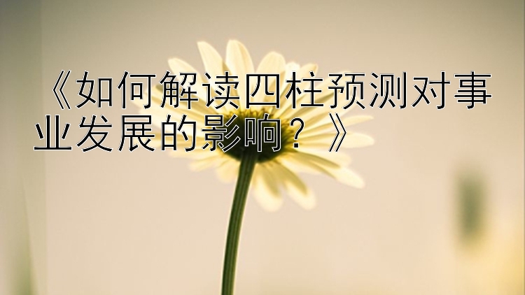 《如何解读四柱预测对事业发展的影响？》