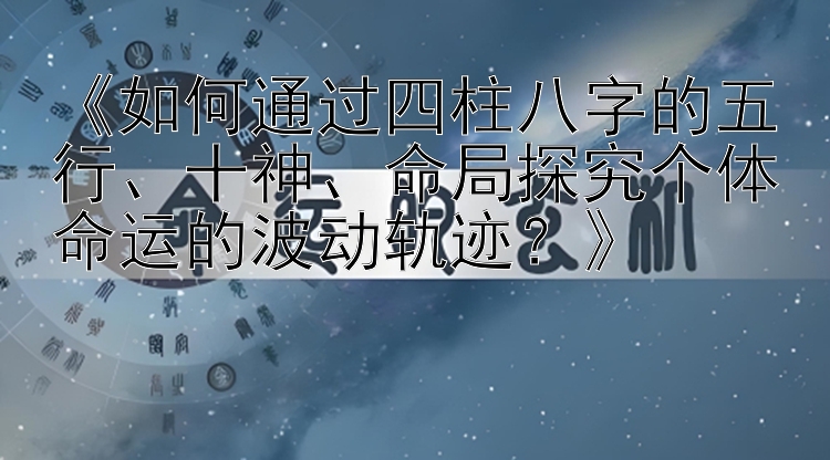 《如何通过四柱八字的五行、十神、命局探究个体命运的波动轨迹？》