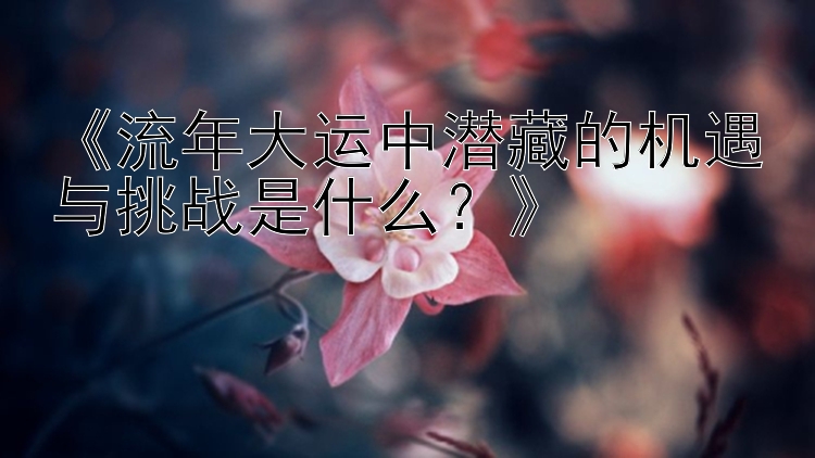 《流年大运中潜藏的机遇与挑战是什么？》