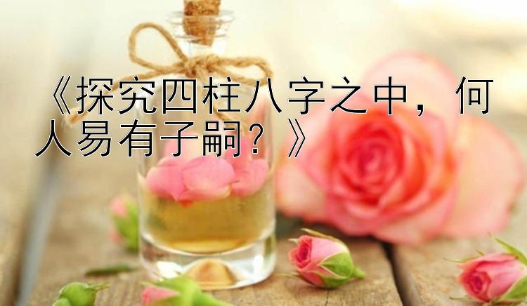 《探究四柱八字之中，何人易有子嗣？》