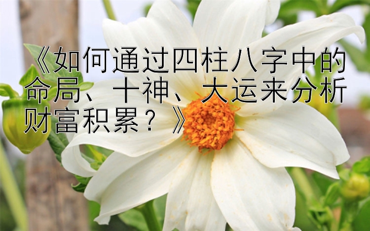 《如何通过四柱八字中的命局、十神、大运来分析财富积累？》